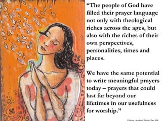 “ The people of God have filled their prayer language not only with theological riches across the ages, but also with the riches of their own perspectives, personalities, times and places.  We have the same potential to write meaningful prayers today – prayers that could last far beyond our lifetimes in our usefulness for worship.” Picture: Lisa Kerr Words: Dan Wilt 