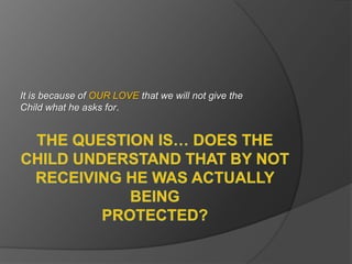 The question is… does the Child understand that by NOT RECEIVING he was actually being protected?It is because of OUR LOVE that we will not give the Child what he asks for.