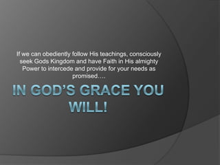 In God’s grace YOU WILL!If we can obediently follow His teachings, consciously seek Gods Kingdom and have Faith in His almighty Power to intercede and provide for your needs as promised….