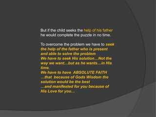 But if the child seeks the help of his father he would complete the puzzle in no time.To overcome the problem we have to seek the help of the father who is present and able to solve the problemWe have to seek His solution…Not the way we want…but as he wants…in His time. We have to have  ABSOLUTE FAITH …that  because of Gods Wisdom the solution would be the best …and manifested for you because of His Love for you…