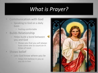 What is Prayer?Communication with GodSpeaking to God on a daily basisFeeling comfortable Builds RelationshipHelps build a bond between you and GodShows you that you will always have some one to count on in times of needShows beliefLets God know where you lieHelps him believe in you as you do in him