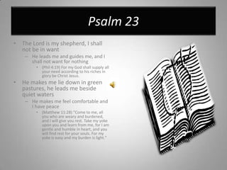 Psalm 23The Lord is my shepherd, I shall not be in wantHe leads me and guides me, and I shall not want for nothing(Phil 4:19) For my God shall supply all your need according to his riches in glory be Christ Jesus.He makes me lie down in green pastures, he leads me beside quiet watersHe makes me feel comfortable and I have peace(Matthew 11:28) "Come to me, all you who are weary and burdened, and I will give you rest. Take my yoke upon you and learn from me, for I am gentle and humble in heart, and you will find rest for your souls. For my yoke is easy and my burden is light."