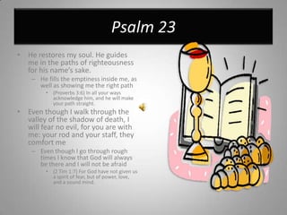 Psalm 23He restores my soul. He guides me in the paths of righteousness for his name’s sake.He fills the emptiness inside me, as well as showing me the right path(Proverbs 3:6) In all your ways acknowledge him, and he will make your path straight.Even though I walk through the valley of the shadow of death, I will fear no evil, for you are with me: your rod and your staff, they comfort meEven though I go through rough times I know that God will always be there and I will not be afraid(2 Tim 1:7) For God have not given us a spirit of fear, but of power, love, and a sound mind.