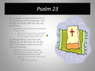 Psalm 23You prepare a table before me in the presence of my enemies. You anoint my head with oil; my cup overflows.God helps me to never be ashamed of who I am.(Psalm 25:2) In you I trust, O my God. Do not let me be put to shame, nor let my enemies triumph over me. Surely goodness and love will follow me all the days of my life, and Iwill dwell in the house of the Lord foreverGoodness and love will always follow me no matter where I go; God will always be by my side(Hebrew 13:5) God said: "Never will I leave you;       never will I forsake you."