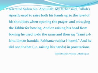Narrated Salim bin 'Abdullah: My father said, "Allah's Apostle used to raise both his hands up to the level of his shoulders when opening the prayer; and on saying the Takbir for bowing. And on raising his head from bowing he used to do the same and then say "Sami a-l-lahuLimanhamida, Rabbanawalaka-l-hamd." And he did not do that (i.e. raising his hands) in prostrations. (SahihBukhari, Volume 1, Hadith 702)