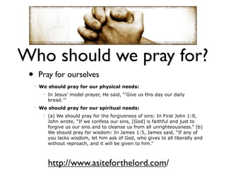 Who should we pray for?
 •       Pray for ourselves
     •
         We should pray for our physical needs:
          •
              In Jesus’ model prayer, He said, “'Give us this day our daily
              bread.'”
     •
         We should pray for our spiritual needs:
          •
              (a) We should pray for the forgiveness of sins: In First John 1:9,
              John wrote, “If we confess our sins, [God] is faithful and just to
              forgive us our sins and to cleanse us from all unrighteousness.” (b)
              We should pray for wisdom: In James 1:5, James said, “If any of
              you lacks wisdom, let him ask of God, who gives to all liberally and
              without reproach, and it will be given to him.”



              http://www.asiteforthelord.com/
 