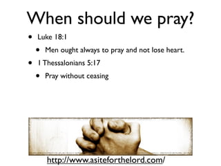 When should we pray?
•   Luke 18:1
    •   Men ought always to pray and not lose heart.
•   1 Thessalonians 5:17
    •   Pray without ceasing




        http://www.asiteforthelord.com/
 