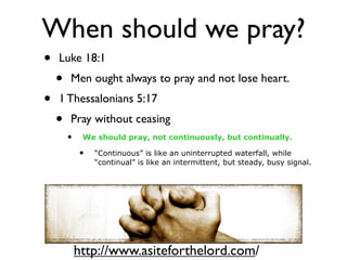 When should we pray?
•   Luke 18:1
    •   Men ought always to pray and not lose heart.
•   1 Thessalonians 5:17
    •   Pray without ceasing
        •    We should pray, not continuously, but continually.

            •   “Continuous” is like an uninterrupted waterfall, while
                “continual” is like an intermittent, but steady, busy signal.




            http://www.asiteforthelord.com/
 