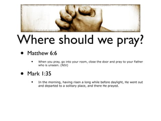 Where should we pray?
•   Matthew 6:6
     •   When you pray, go into your room, close the door and pray to your Father
         who is unseen. (NIV)


•   Mark 1:35
     •   In the morning, having risen a long while before daylight, He went out
         and departed to a solitary place, and there He prayed.
 