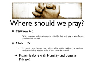 Where should we pray?
•   Matthew 6:6
        •   When you pray, go into your room, close the door and pray to your Father
            who is unseen. (NIV)


•   Mark 1:35
        •   In the morning, having risen a long while before daylight, He went out
            and departed to a solitary place, and there He prayed.


    •   Prayer is done with Humility and done in
        Private!
 