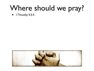 Where should we pray?
•   1 Timothy 4:3-5
 
