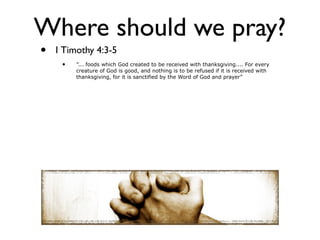 Where should we pray?
•   1 Timothy 4:3-5
     •   ”... foods which God created to be received with thanksgiving.... For every
         creature of God is good, and nothing is to be refused if it is received with
         thanksgiving, for it is sanctified by the Word of God and prayer”
 