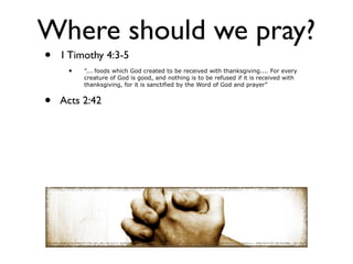 Where should we pray?
•   1 Timothy 4:3-5
     •   ”... foods which God created to be received with thanksgiving.... For every
         creature of God is good, and nothing is to be refused if it is received with
         thanksgiving, for it is sanctified by the Word of God and prayer”


•   Acts 2:42
 