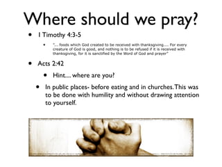 Where should we pray?
•   1 Timothy 4:3-5
        •     ”... foods which God created to be received with thanksgiving.... For every
              creature of God is good, and nothing is to be refused if it is received with
              thanksgiving, for it is sanctified by the Word of God and prayer”


•   Acts 2:42
        •     Hint.... where are you?
    •       In public places- before eating and in churches. This was
            to be done with humility and without drawing attention
            to yourself.
 