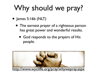 Why should we pray?
• James 5:16b (NLT)
 • The earnest prayer of a righteous person
    has great power and wonderful results.
   • God responds to the prayers of His
      people.




http://www.wycliffe.org/pray/whywepray.aspx
 