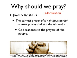 Why should we pray?
                          Gloriﬁcation
• James 5:16b (NLT)
 • The earnest prayer of a righteous person
    has great power and wonderful results.
   • God responds to the prayers of His
      people.




http://www.wycliffe.org/pray/whywepray.aspx
 