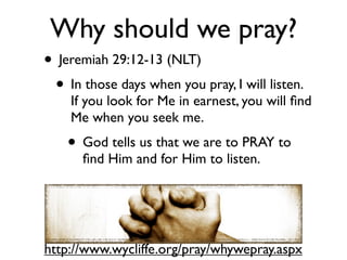 Why should we pray?
• Jeremiah 29:12-13 (NLT)
 • In those days when you pray, I will listen.
    If you look for Me in earnest, you will ﬁnd
    Me when you seek me.
    • God tells us that we are to PRAY to
      ﬁnd Him and for Him to listen.




http://www.wycliffe.org/pray/whywepray.aspx
 