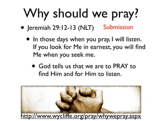Why should we pray?
• Jeremiah 29:12-13 (NLT) Submission
 • In those days when you pray, I will listen.
    If you look for Me in earnest, you will ﬁnd
    Me when you seek me.
    • God tells us that we are to PRAY to
      ﬁnd Him and for Him to listen.




http://www.wycliffe.org/pray/whywepray.aspx
 