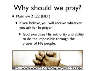 Why should we pray?
• Matthew 21:22 (NLT)
 • If you believe, you will receive whatever
    you ask for in prayer.
    • God exercises His authority and ability
      to do the impossible through the
      prayer of His people.




http://www.wycliffe.org/pray/whywepray.aspx
 