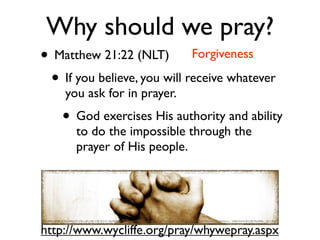 Why should we pray?
• Matthew 21:22 (NLT) Forgiveness
 • If you believe, you will receive whatever
    you ask for in prayer.
    • God exercises His authority and ability
      to do the impossible through the
      prayer of His people.




http://www.wycliffe.org/pray/whywepray.aspx
 