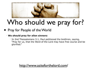 Who should we pray for?
• Pray for People of the World
 •
     We should pray for alien sinners:
      •
          In 2nd Thessalonians 3:1, Paul petitioned the brethren, saying,
          “Pray for us, that the Word of the Lord may have free course and be
          glorified.”




                 http://www.asiteforthelord.com/
 