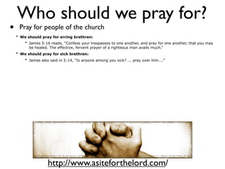 Who should we pray for?
•    Pray for people of the church
    • We should pray for erring brethren:
       • James 5:16 reads, “Confess your trespasses to one another, and pray for one another, that you may
          be healed. The effective, fervent prayer of a righteous man avails much.”
    • We should pray for sick brethren:
       • James also said in 5:14, “Is anyone among you sick? ... pray over him....”




                    http://www.asiteforthelord.com/
 