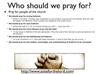 Who should we pray for?
•    Pray for people of the church
    • We should pray for erring brethren:
       • James 5:16 reads, “Confess your trespasses to one another, and pray for one another, that you may
          be healed. The effective, fervent prayer of a righteous man avails much.”
    • We should pray for sick brethren:
       • James also said in 5:14, “Is anyone among you sick? ... pray over him....”
    • We should pray for more laborers to go into the field:
        • It was Jesus in Matthew 9:38 who demanded, “Pray the Lord of the harvest to send out laborers into
          His harvest.”
    • We should pray for the faithfulness of brethren:
       • In First Corinthians 13:7, Paul told those Christians, “I pray to God that you do no evil....”
    • We should pray for the wisdom, knowledge, and understanding of brethren to be increased:




                    http://www.asiteforthelord.com/
 