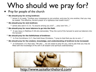 Who should we pray for?
•    Pray for people of the church
    • We should pray for erring brethren:
       • James 5:16 reads, “Confess your trespasses to one another, and pray for one another, that you may
          be healed. The effective, fervent prayer of a righteous man avails much.”
    • We should pray for sick brethren:
       • James also said in 5:14, “Is anyone among you sick? ... pray over him....”
    • We should pray for more laborers to go into the field:
        • It was Jesus in Matthew 9:38 who demanded, “Pray the Lord of the harvest to send out laborers into
          His harvest.”
    • We should pray for the faithfulness of brethren:
       • In First Corinthians 13:7, Paul told those Christians, “I pray to God that you do no evil....”
    • We should pray for the wisdom, knowledge, and understanding of brethren to be increased:
        • In Colossians 1:9, Paul said, “We also ... do not cease to pray for you, and to ask that you may be
          filled with the knowledge of His will in all wisdom and spiritual understanding.”




                    http://www.asiteforthelord.com/
 