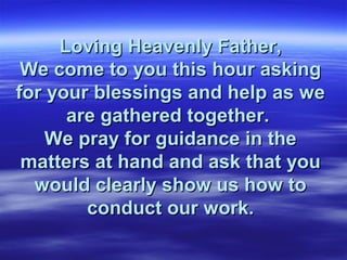 Loving Heavenly Father,
 We come to you this hour asking
for your blessings and help as we
      are gathered together.
    We pray for guidance in the
 matters at hand and ask that you
  would clearly show us how to
        conduct our work.
 