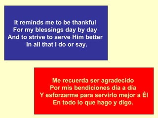 Me recuerda ser agradecido   Por mis bendiciones día a día     Y esforzarme para servirlo mejor a Él   En todo lo que hago y digo.  It reminds me to be thankful  For my blessings day by day   And to strive to serve Him better    In all that I do or say.   