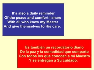 It’s also a daily reminder Of the peace and comfort I share  With all who know my Master  And give themselves to His care.  Es también un recordatorio diario De la paz y la comodidad que comparto Con todos los que conocen a mi Maestro Y se entregan a Su cuidado.  