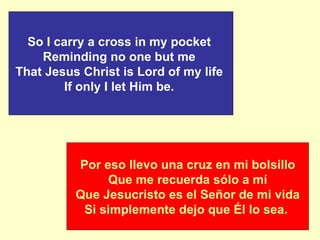 Por eso llevo una cruz en mi bolsillo Que me recuerda sólo a mí    Que Jesucristo es el Señor de mi vida   Si simplemente dejo que Él lo sea.  So I carry a cross in my pocket   Reminding no one but me  That Jesus Christ is Lord of my life   If only I let Him be.  