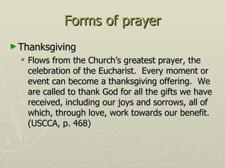 Forms of prayer Thanksgiving Flows from the Church’s greatest prayer, the celebration of the Eucharist.  Every moment or event can become a thanksgiving offering.  We are called to thank God for all the gifts we have received, including our joys and sorrows, all of which, through love, work towards our benefit.  (USCCA, p. 468) 