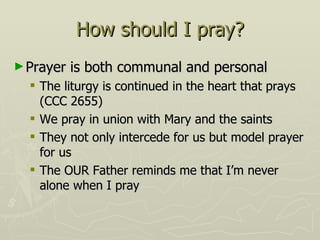 How should I pray? Prayer is both communal and personal The liturgy is continued in the heart that prays (CCC 2655) We pray in union with Mary and the saints They not only intercede for us but model prayer for us The OUR Father reminds me that I’m never alone when I pray 