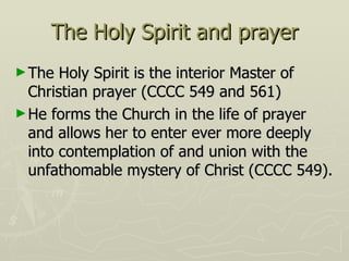 The Holy Spirit and prayer The Holy Spirit is the interior Master of Christian prayer (CCCC 549 and 561) He forms the Church in the life of prayer and allows her to enter ever more deeply into contemplation of and union with the unfathomable mystery of Christ (CCCC 549). 