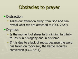 Obstacles to prayer Distraction Takes our attention away from God and can reveal what we are attached to (CCC 2729). Dryness Is the moment of sheer faith clinging faithfully to Jesus in his agony and in his tomb. If it is due to a lack of roots, because the word has fallen on rocky soil, the battle requires conversion (CCC 2731). 