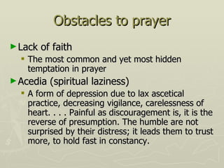 Obstacles to prayer Lack of faith The most common and yet most hidden temptation in prayer Acedia (spiritual laziness) A form of depression due to lax ascetical practice, decreasing vigilance, carelessness of heart. . . . Painful as discouragement is, it is the reverse of presumption. The humble are not surprised by their distress; it leads them to trust more, to hold fast in constancy.  