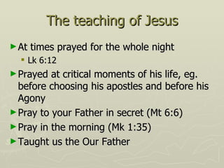 The teaching of Jesus At times prayed for the whole night Lk 6:12 Prayed at critical moments of his life, eg. before choosing his apostles and before his Agony Pray to your Father in secret (Mt 6:6) Pray in the morning (Mk 1:35) Taught us the Our Father 
