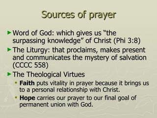 Sources of prayer Word of God: which gives us “the surpassing knowledge” of Christ (Phi 3:8) The Liturgy: that proclaims, makes present and communicates the mystery of salvation (CCCC 558) The Theological Virtues Faith  puts vitality in prayer because it brings us to a personal relationship with Christ. Hope  carries our prayer to our final goal of permanent union with God. 
