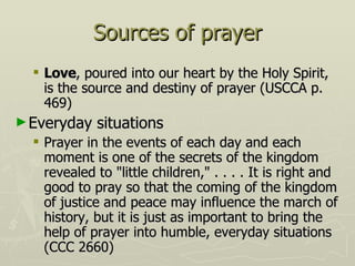 Sources of prayer Love , poured into our heart by the Holy Spirit, is the source and destiny of prayer (USCCA p. 469) Everyday situations Prayer in the events of each day and each moment is one of the secrets of the kingdom revealed to "little children," . . . . It is right and good to pray so that the coming of the kingdom of justice and peace may influence the march of history, but it is just as important to bring the help of prayer into humble, everyday situations (CCC 2660) 