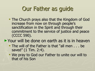 Our Father as guide The Church prays also that the Kingdom of God increase from now on through people’s sanctification in the Spirit and through their commitment to the service of justice and peace (CCCC 590). Your will be done on earth as it is in heaven The will of the Father is that “all men . . . be saved” (1 Tim. 2:4).  We pray to God our Father to unite our will to that of his Son 