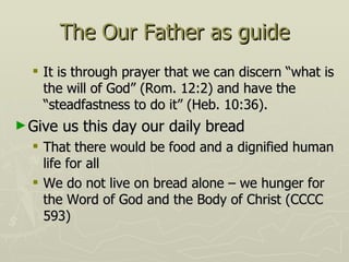 The Our Father as guide It is through prayer that we can discern “what is the will of God” (Rom. 12:2) and have the “steadfastness to do it” (Heb. 10:36). Give us this day our daily bread That there would be food and a dignified human life for all We do not live on bread alone – we hunger for the Word of God and the Body of Christ (CCCC 593) 