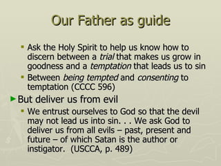 Our Father as guide Ask the Holy Spirit to help us know how to discern between a  trial  that makes us grow in goodness and a  temptation  that leads us to sin Between  being tempted  and  consenting  to temptation (CCCC 596) But deliver us from evil We entrust ourselves to God so that the devil may not lead us into sin. . . We ask God to deliver us from all evils – past, present and future – of which Satan is the author or instigator.  (USCCA, p. 489) 