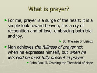 What is prayer? For me, prayer is a surge of the heart; it is a simple look toward heaven, it is a cry of recognition and of love, embracing both trial and joy. St. Therese of Lisieux Man achieves  the fullness of prayer  not when he expresses himself, but  when he lets God be most fully present in prayer. John Paul II, Crossing the Threshold of Hope 