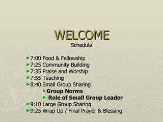WELCOME Schedule 7:00 Food & Fellowship 7:25 Community Building 7:35 Praise and Worship 7:55 Teaching  8:40 Small Group Sharing Group Norms Role of Small Group Leader 9:10 Large Group Sharing  9:25 Wrap Up / Final Prayer & Blessing 