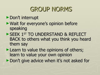 GROUP NORMS Don’t interrupt Wait for everyone’s opinion before speaking SEEK 1 ST  TO UNDERSTAND & REFLECT BACK to others what you think you heard them say Learn to value the opinions of others; learn to value your own opinion Don’t give advice when it’s not asked for  