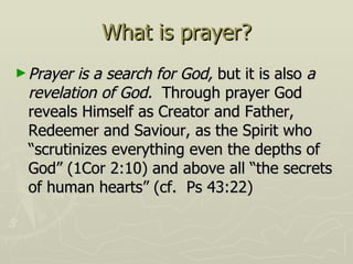 What is prayer? Prayer is a search for God,  but it is also  a revelation of God.  Through prayer God reveals Himself as Creator and Father, Redeemer and Saviour, as the Spirit who “scrutinizes everything even the depths of God” (1Cor 2:10) and above all “the secrets of human hearts” (cf.  Ps 43:22) 