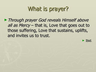 What is prayer? Through prayer God reveals Himself above all as Mercy  – that is, Love that goes out to those suffering, Love that sustains, uplifts, and invites us to trust. Ibid . 