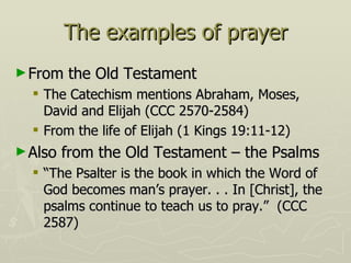 The examples of prayer From the Old Testament The Catechism mentions Abraham, Moses, David and Elijah (CCC 2570-2584) From the life of Elijah (1 Kings 19:11-12) Also from the Old Testament – the Psalms “The Psalter is the book in which the Word of God becomes man’s prayer. . . In [Christ], the psalms continue to teach us to pray.”  (CCC 2587) 