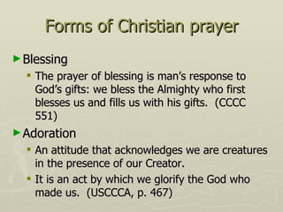 Forms of Christian prayer Blessing The prayer of blessing is man’s response to God’s gifts: we bless the Almighty who first blesses us and fills us with his gifts.  (CCCC 551) Adoration An attitude that acknowledges we are creatures in the presence of our Creator. It is an act by which we glorify the God who made us.  (USCCCA, p. 467) 